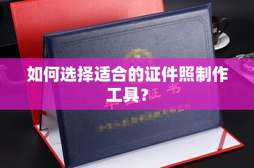 西安如何选择适合的证件照制作工具？